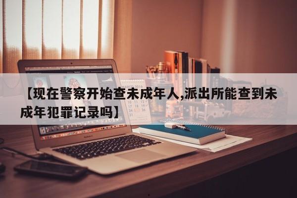 【现在警察开始查未成年人,派出所能查到未成年犯罪记录吗】