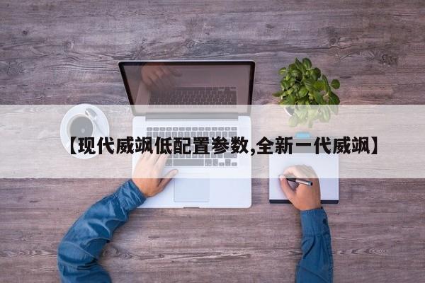【现代威飒低配置参数,全新一代威飒】
