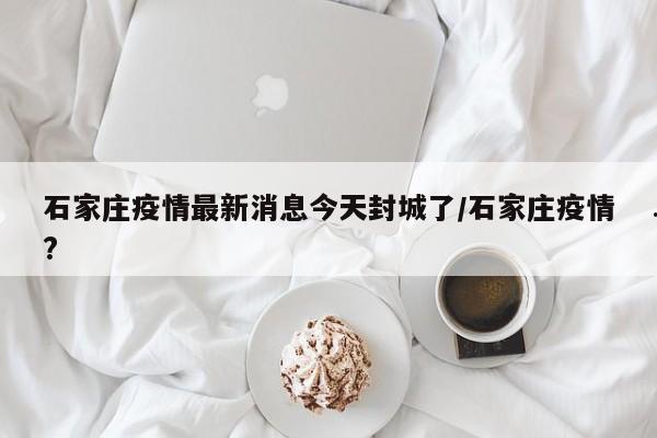 石家庄疫情最新消息今天封城了/石家庄疫情?