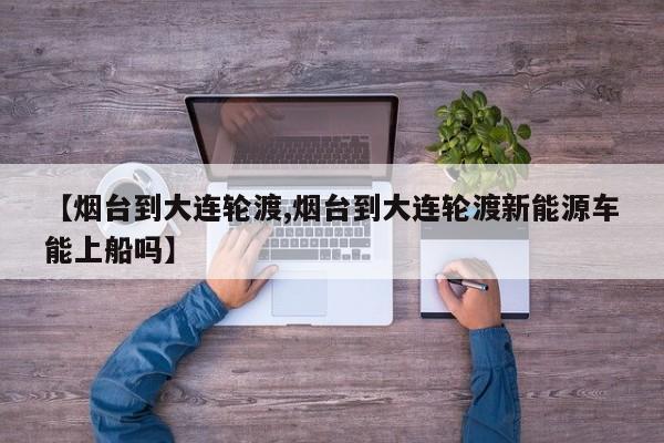 【烟台到大连轮渡,烟台到大连轮渡新能源车能上船吗】