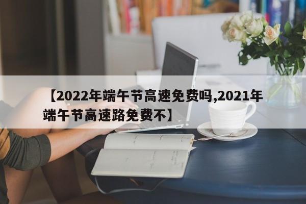 【2022年端午节高速免费吗,2021年端午节高速路免费不】