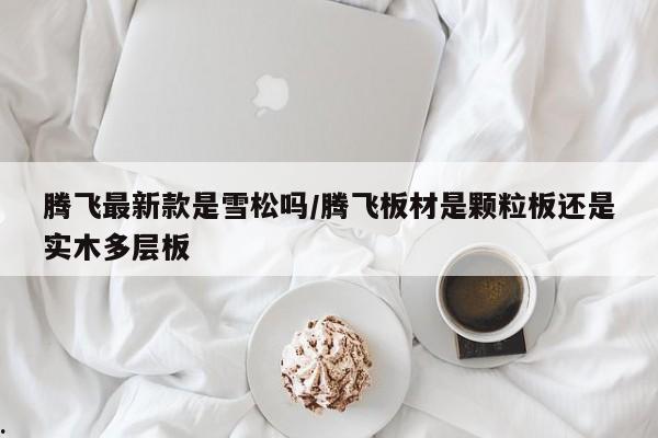 腾飞最新款是雪松吗/腾飞板材是颗粒板还是实木多层板