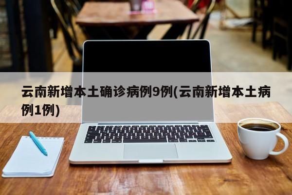 云南新增本土确诊病例9例(云南新增本土病例1例)