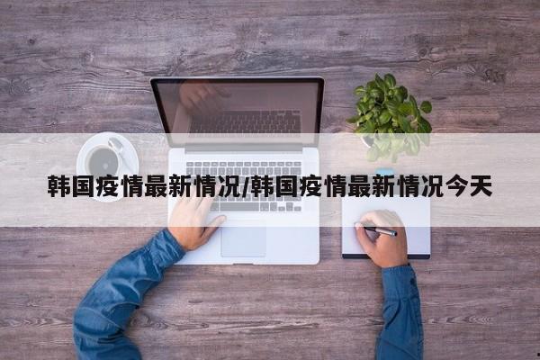 韩国疫情最新情况/韩国疫情最新情况今天