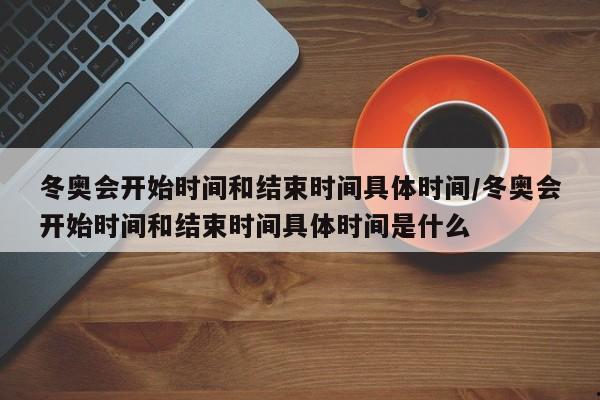 冬奥会开始时间和结束时间具体时间/冬奥会开始时间和结束时间具体时间是什么