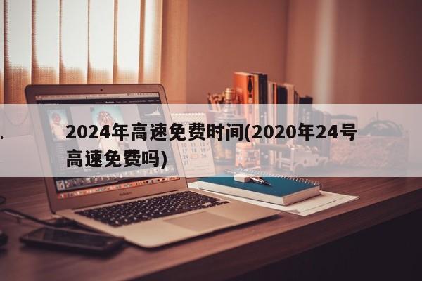 2024年高速免费时间(2020年24号高速免费吗)