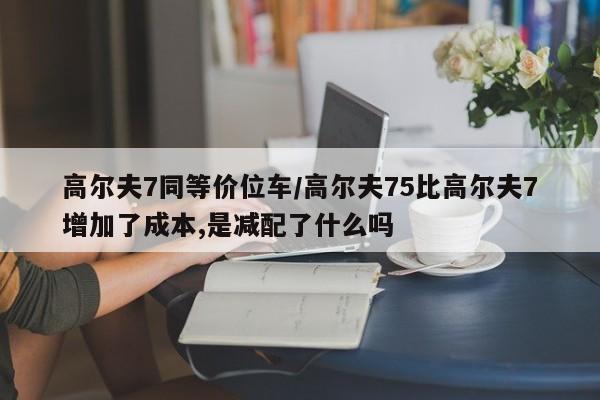高尔夫7同等价位车/高尔夫75比高尔夫7增加了成本,是减配了什么吗