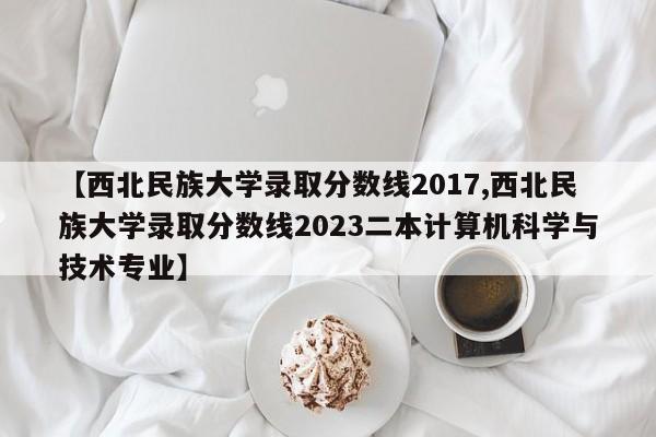 【西北民族大学录取分数线2017,西北民族大学录取分数线2023二本计算机科学与技术专业】