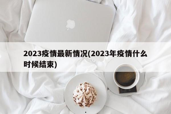 2023疫情最新情况(2023年疫情什么时候结束)