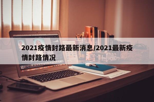 2021疫情封路最新消息/2021最新疫情封路情况