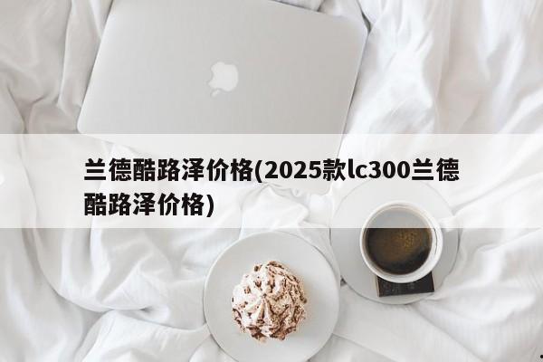 兰德酷路泽价格(2025款lc300兰德酷路泽价格)