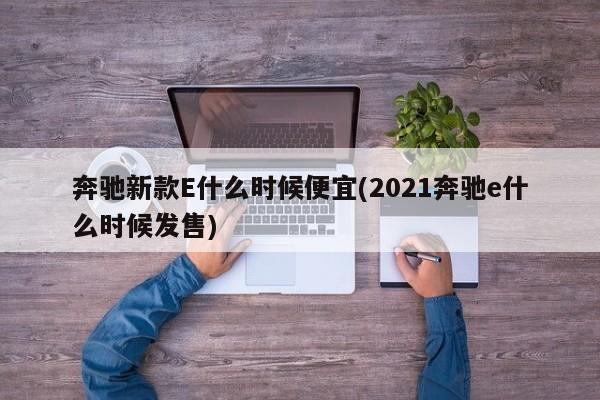 奔驰新款E什么时候便宜(2021奔驰e什么时候发售)