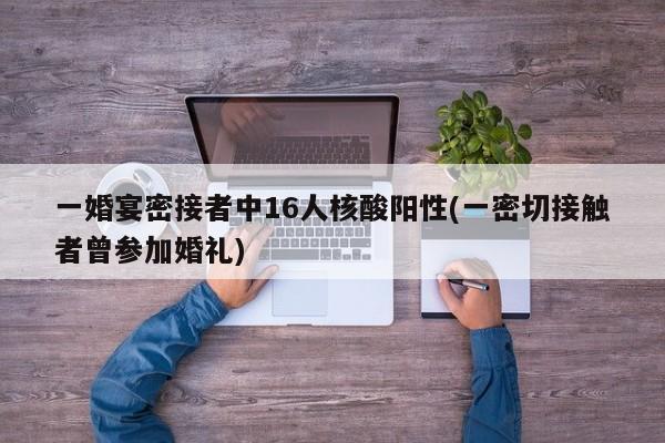 一婚宴密接者中16人核酸阳性(一密切接触者曾参加婚礼)
