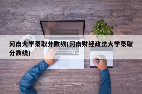 河南大学录取分数线(河南财经政法大学录取分数线)