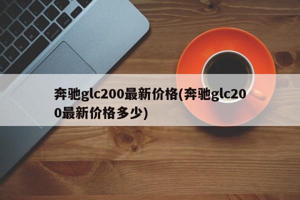 奔驰glc200最新价格(奔驰glc200最新价格多少)