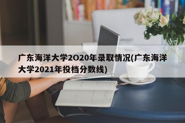 广东海洋大学2O20年录取情况(广东海洋大学2021年投档分数线)