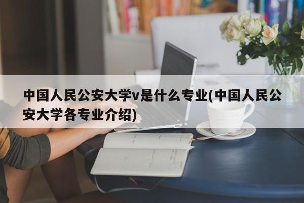 中国人民公安大学v是什么专业(中国人民公安大学各专业介绍)
