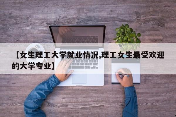 【女生理工大学就业情况,理工女生最受欢迎的大学专业】