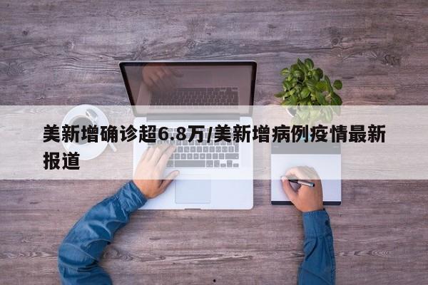 美新增确诊超6.8万/美新增病例疫情最新报道