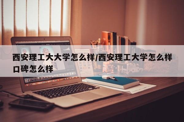 西安理工大大学怎么样/西安理工大学怎么样口碑怎么样