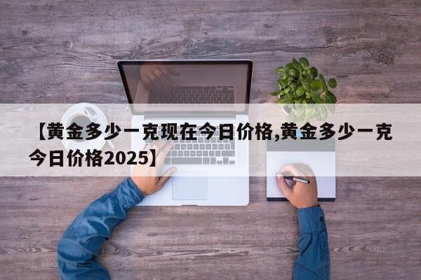 【黄金多少一克现在今日价格,黄金多少一克今日价格2025】