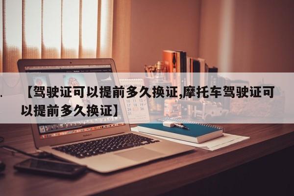 【驾驶证可以提前多久换证,摩托车驾驶证可以提前多久换证】
