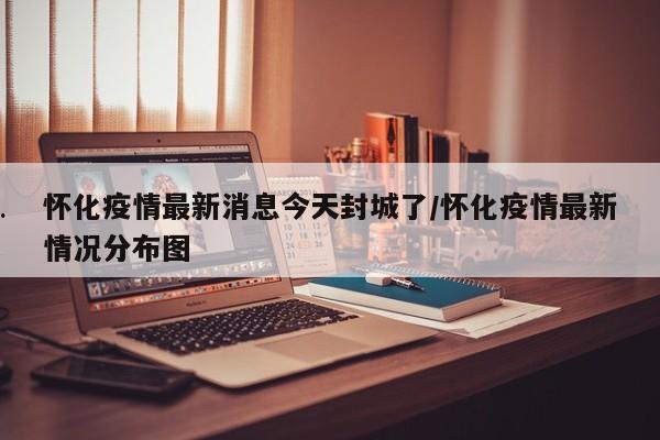 怀化疫情最新消息今天封城了/怀化疫情最新情况分布图