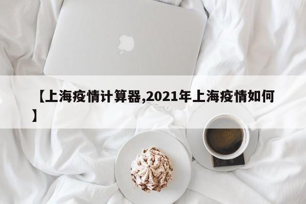 【上海疫情计算器,2021年上海疫情如何】