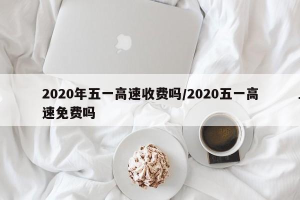 2020年五一高速收费吗/2020五一高速免费吗