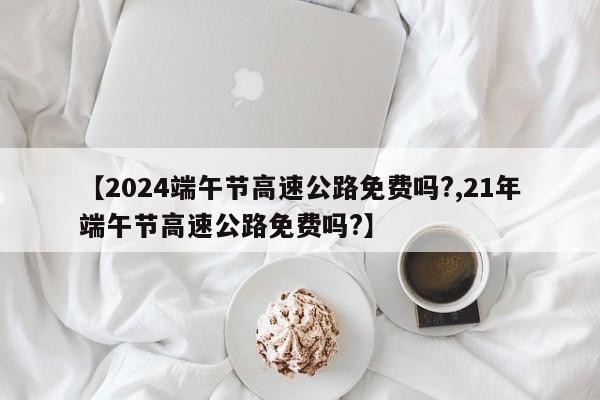 【2024端午节高速公路免费吗?,21年端午节高速公路免费吗?】