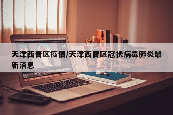 天津西青区疫情/天津西青区冠状病毒肺炎最新消息