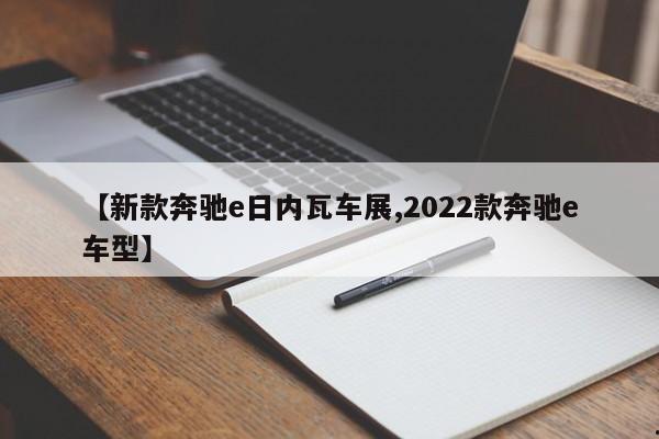 【新款奔驰e日内瓦车展,2022款奔驰e车型】