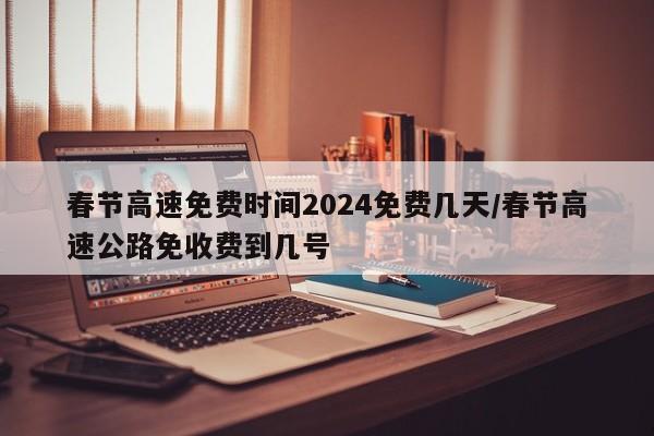 春节高速免费时间2024免费几天/春节高速公路免收费到几号