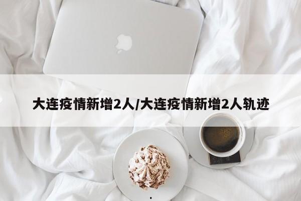 大连疫情新增2人/大连疫情新增2人轨迹