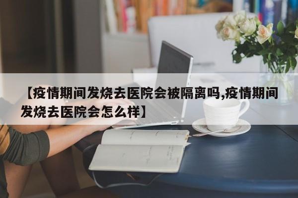 【疫情期间发烧去医院会被隔离吗,疫情期间发烧去医院会怎么样】