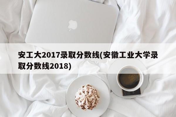 安工大2017录取分数线(安徽工业大学录取分数线2018)