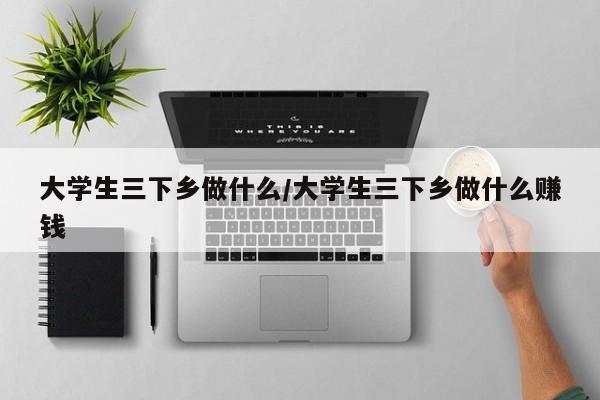 大学生三下乡做什么/大学生三下乡做什么赚钱