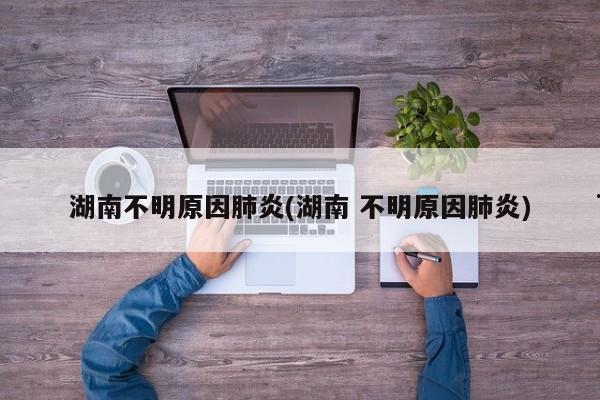 湖南不明原因肺炎(湖南 不明原因肺炎)