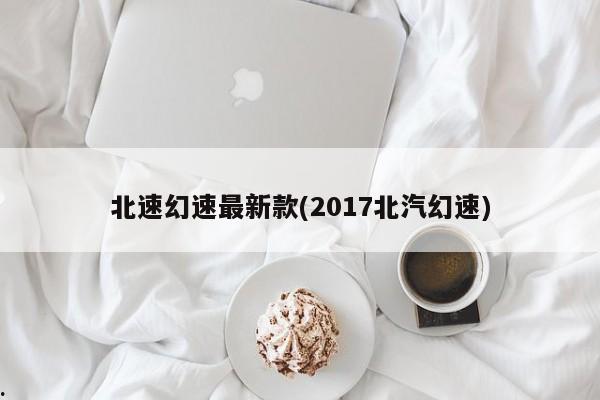 北速幻速最新款(2017北汽幻速)