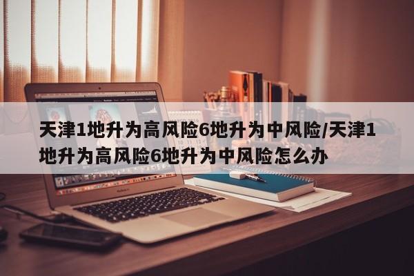 天津1地升为高风险6地升为中风险/天津1地升为高风险6地升为中风险怎么办