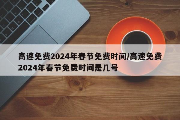 高速免费2024年春节免费时间/高速免费2024年春节免费时间是几号