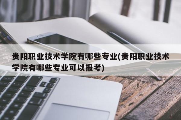 贵阳职业技术学院有哪些专业(贵阳职业技术学院有哪些专业可以报考)