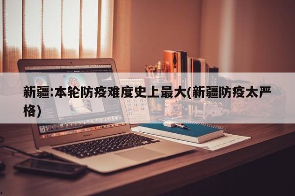 新疆:本轮防疫难度史上最大(新疆防疫太严格)