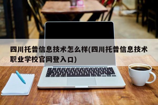 四川托普信息技术怎么样(四川托普信息技术职业学校官网登入口)