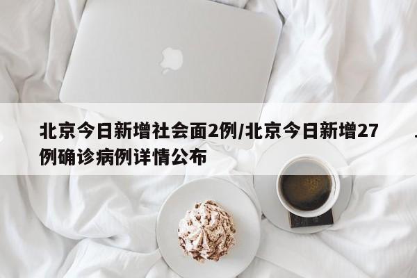 北京今日新增社会面2例/北京今日新增27例确诊病例详情公布