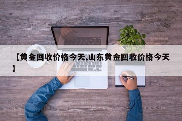 【黄金回收价格今天,山东黄金回收价格今天】