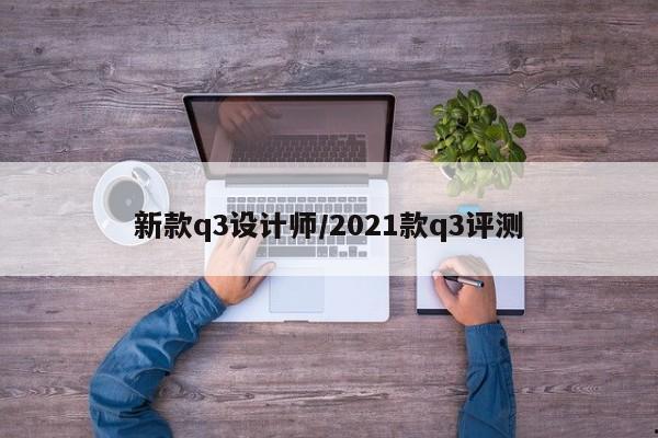 新款q3设计师/2021款q3评测