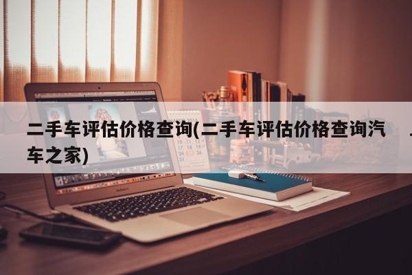 二手车评估价格查询(二手车评估价格查询汽车之家)