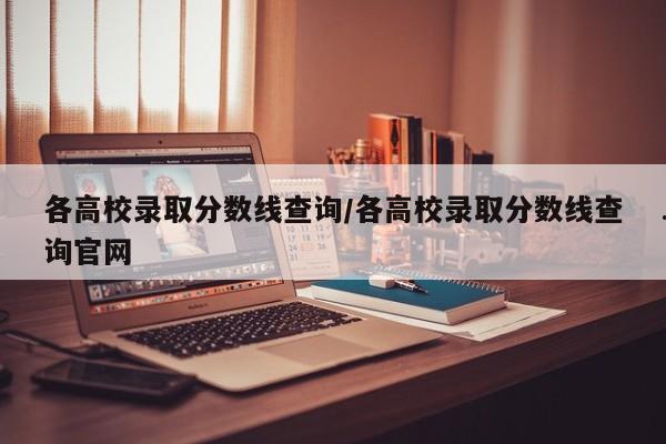 各高校录取分数线查询/各高校录取分数线查询官网