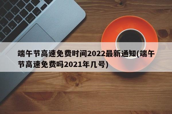 端午节高速免费时间2022最新通知(端午节高速免费吗2021年几号)